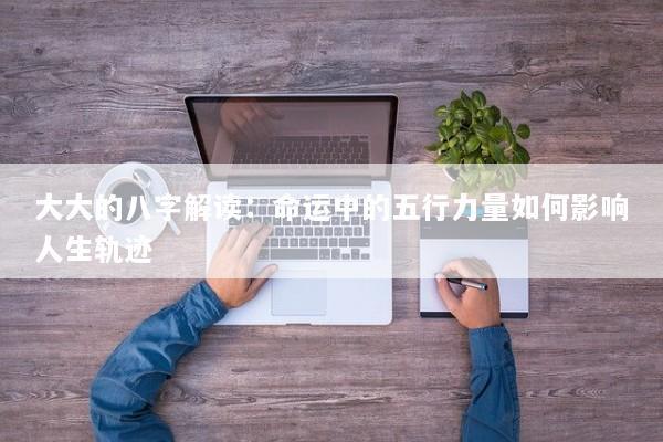 大大的八字解读：命运中的五行力量如何影响人生轨迹