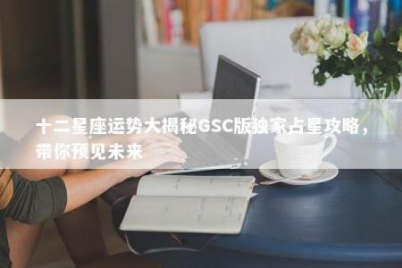 十二星座运势大揭秘GSC版独家占星攻略，带你预见未来