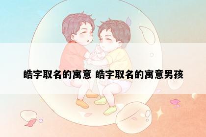 皓字取名的寓意 皓字取名的寓意男孩
