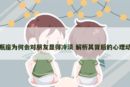 水瓶座为何会对朋友显得冷淡 解析其背后的心理动机