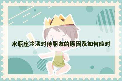 水瓶座冷淡对待朋友的原因及如何应对