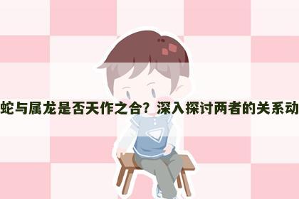 属蛇与属龙是否天作之合？深入探讨两者的关系动态
