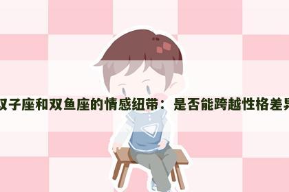 双子座和双鱼座的情感纽带：是否能跨越性格差异