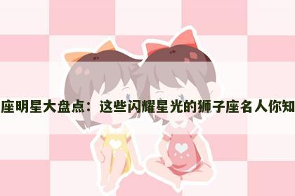 狮子座明星大盘点：这些闪耀星光的狮子座名人你知道吗