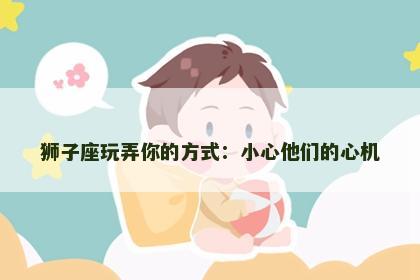 狮子座玩弄你的方式：小心他们的心机