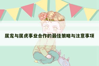 属龙与属虎事业合作的最佳策略与注意事项