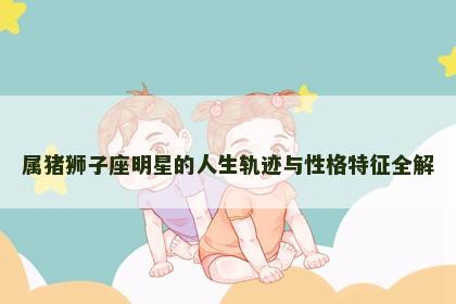 属猪狮子座明星的人生轨迹与性格特征全解
