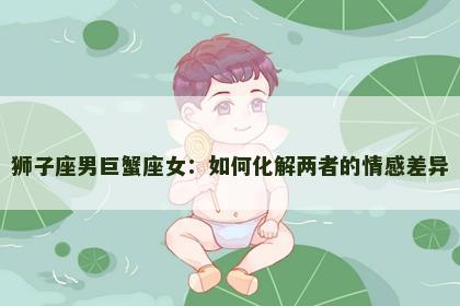 狮子座男巨蟹座女：如何化解两者的情感差异