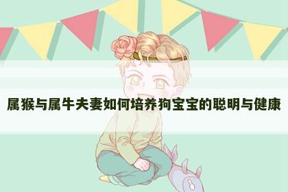属猴与属牛夫妻如何培养狗宝宝的聪明与健康