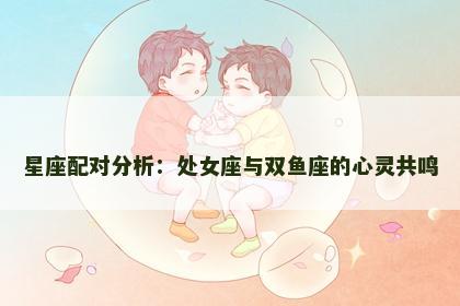 星座配对分析：处女座与双鱼座的心灵共鸣