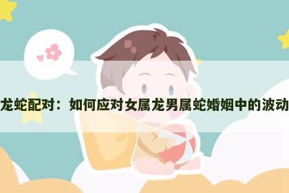 龙蛇配对：如何应对女属龙男属蛇婚姻中的波动