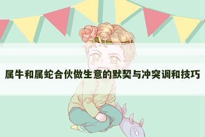 属牛和属蛇合伙做生意的默契与冲突调和技巧