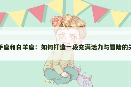 射手座和白羊座：如何打造一段充满活力与冒险的关系
