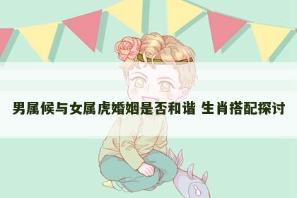 男属候与女属虎婚姻是否和谐 生肖搭配探讨