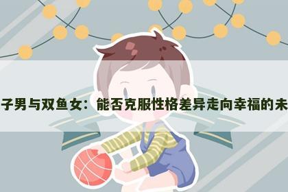 狮子男与双鱼女：能否克服性格差异走向幸福的未来