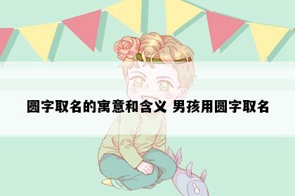 圆字取名的寓意和含义 男孩用圆字取名