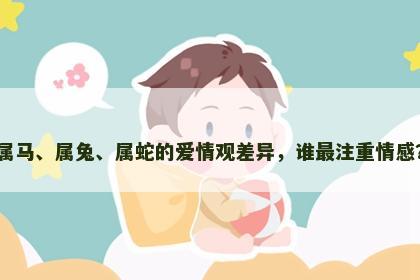 属马、属兔、属蛇的爱情观差异，谁最注重情感？