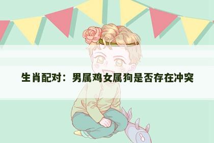 生肖配对：男属鸡女属狗是否存在冲突