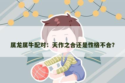 属龙属牛配对：天作之合还是性格不合？