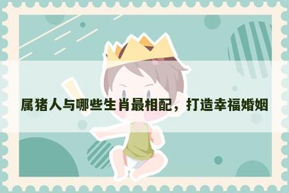 属猪人与哪些生肖最相配，打造幸福婚姻