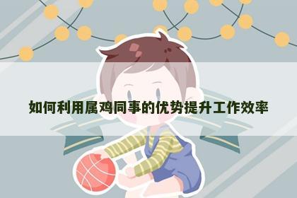 如何利用属鸡同事的优势提升工作效率