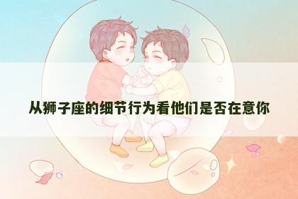 从狮子座的细节行为看他们是否在意你