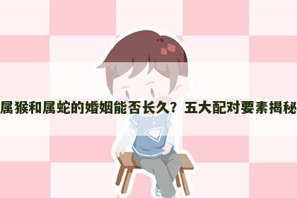 属猴和属蛇的婚姻能否长久？五大配对要素揭秘