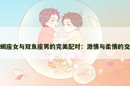 天蝎座女与双鱼座男的完美配对：激情与柔情的交织