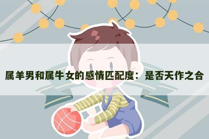 属羊男和属牛女的感情匹配度：是否天作之合