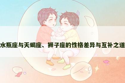 水瓶座与天蝎座、狮子座的性格差异与互补之道