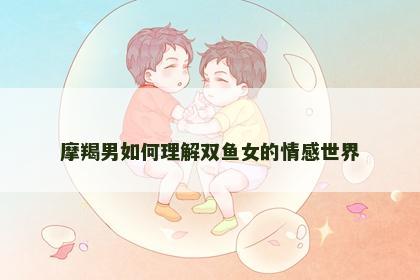 摩羯男如何理解双鱼女的情感世界