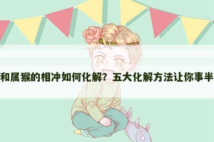 属虎和属猴的相冲如何化解？五大化解方法让你事半功倍