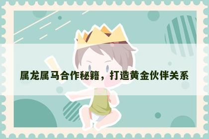 属龙属马合作秘籍，打造黄金伙伴关系