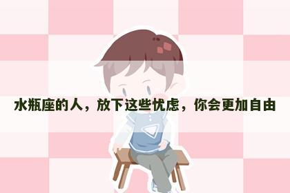 水瓶座的人，放下这些忧虑，你会更加自由