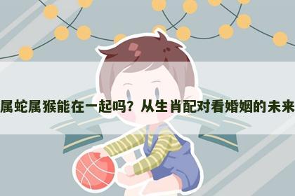 属蛇属猴能在一起吗？从生肖配对看婚姻的未来
