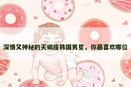 深情又神秘的天蝎座韩国男星，你最喜欢哪位