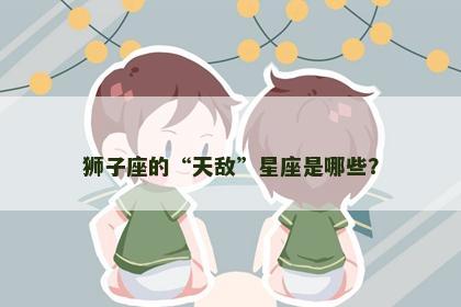 狮子座的“天敌”星座是哪些？