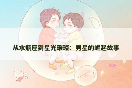 从水瓶座到星光璀璨：男星的崛起故事