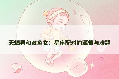 天蝎男和双鱼女：星座配对的深情与难题