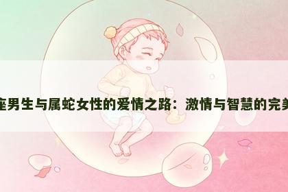 狮子座男生与属蛇女性的爱情之路：激情与智慧的完美融合
