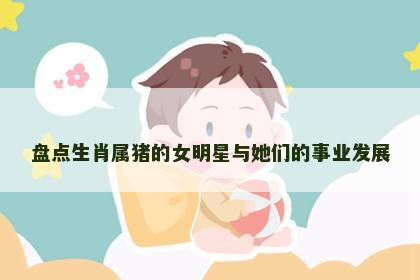 盘点生肖属猪的女明星与她们的事业发展