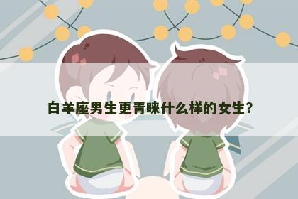 白羊座男生更青睐什么样的女生？