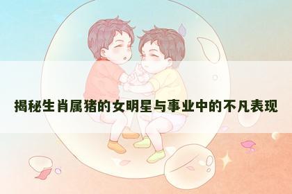 揭秘生肖属猪的女明星与事业中的不凡表现