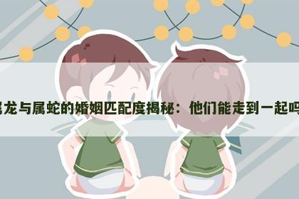 属龙与属蛇的婚姻匹配度揭秘：他们能走到一起吗？