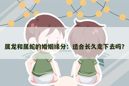 属龙和属蛇的婚姻缘分：适合长久走下去吗？