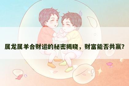 属龙属羊合财运的秘密揭晓，财富能否共赢？