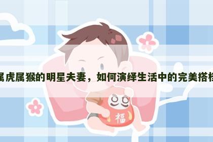 属虎属猴的明星夫妻，如何演绎生活中的完美搭档