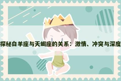 探秘白羊座与天蝎座的关系：激情、冲突与深度