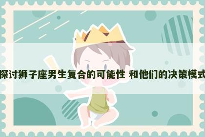 探讨狮子座男生复合的可能性 和他们的决策模式