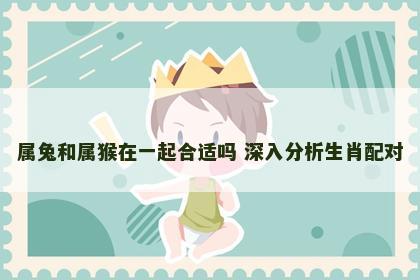 属兔和属猴在一起合适吗 深入分析生肖配对